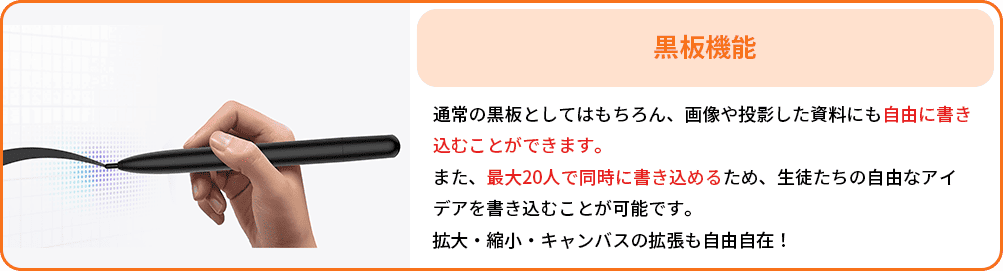 黒板機能：通常の黒板としてはもちろん、画像や投影した資料にも自由に書き込むことができます。
                                                 また、最大20人で同時に書き込めるため、生徒たちの自由なアイデアを書き込むことが可能です。
                                                 拡大・縮小・キャンバスの拡張も自由自在！