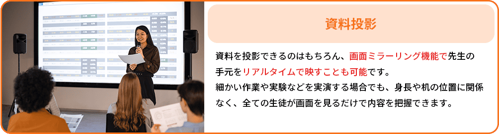 黒資料投影：資料を投影できるのはもちろん、画面ミラーリング機能で先生の手元をリアルタイムで映すことも可能です。
                                                         細かい作業や実験などを実演する場合でも、身長や机の位置に関係
                                                         なく、全ての生徒が画面を見るだけで内容を把握できます。