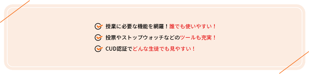 ・授業に必要な機能を網羅！誰でも使いやすい！
                                     ・投票やストップウォッチなどのツールも充実！
                                     ・CUD認証でどんな生徒でも見やすい！