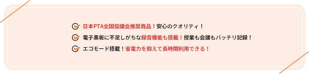 ・日本PTA全国協議会推奨商品！安心のクオリティ！
                                     ・電子黒板に不足しがちな録音機能も搭載！授業も会議もバッチリ記録！
                                     ・エコモード搭載！省電力を抑えて長時間利用できる！