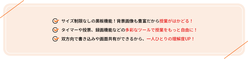 ・サイズ制限なしの黒板機能！背景画像も豊富だから授業がはかどる！
                                     ・タイマーや投票、録画機能などの多彩なツールで授業をもっと自由に！
                                     ・双方向で書き込みや画面共有ができるから、一人ひとりの理解度UP！