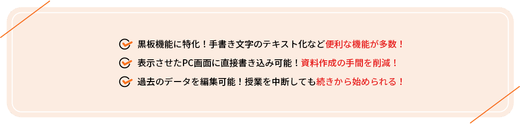 ・黒板機能に特化！手書き文字のテキスト化など便利な機能が多数！
                                     ・表示させたPC画面に直接書き込み可能！資料作成の手間を削減！
                                     ・過去のデータを編集可能！授業を中断しても続きから始められる！