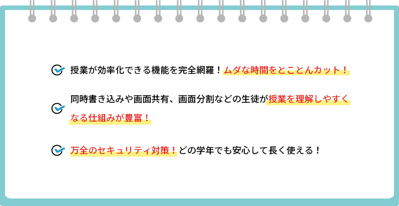 授業が効率化できる機能を完全網羅！ムダな時間をとことんカット！,同時書き込みや画面共有、画面分割などの生徒が授業を理解しやすくなる仕組みが豊富!,万全のセキュリティ対策！どの学年でも安心して長く使える！