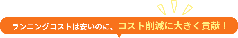 ランニングコストは安いのに、コスト削減に大きく貢献！