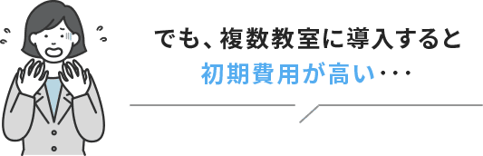 でも、複数教室に導入すると初期費用が高い・・・